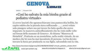 www.apel-pediatri.org www.ferrandoalberto.blogspot.it.									alberto.ferrando1@gmail.com
http://www.ilsecoloxix.it/p/genova/2015/08/08/ARJ3DAQF-virtuale_pediatra_salvato.shtml
Li avevo lasciati che sgranocchiavano una pannocchia bollita, ho
capito subito che la piccola stava soffocando ……..avrei voluto
solo piangere urlare ma poi invece ho fatto quello che avevo
imparato: la manovra antisoffocamento che ho visto mille volte
sul forum delle mamme di Genova». Si chiama “Manovra di
Heimlich”, Praticata su un manichino, nella realtà virtuale, da un
medico che lei non ha mai incontrato di persona. Lei ha dovuto
trovare la forza per praticarla su sua figlia, salvandole così la vita.
 