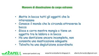 www.apel-pediatri.org www.ferrandoalberto.blogspot.it.									alberto.ferrando1@gmail.com
Manovre di disostruzione da corpo estraneo
• Mette in bocca tutti gli oggetti che lo
interessano
• Conosce il mondo che lo circonda attraverso la
bocca
• Gioca e corre mentre mangia o tiene un
oggetto tra le labbra o in bocca
• Ha una dentizione ancora incompleta, non
consente una masticazione adeguata
• Talvolta ha una deglutizione scoordinata
 