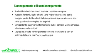 www.apel-pediatri.org www.ferrandoalberto.blogspot.it.									alberto.ferrando1@gmail.com
L’annegamento e il semiannegamento
• Anche	i	bambini	che	sanno	nuotare	possono	annegare
• Ruscelli,	fontane,	laghi	e	fiumi	sono	molto	interessanti	per	la	
maggior	parte	dei	bambini;	la	balneazione	è	spesso	vietata	e	non	
sono	quasi	mai	sorvegliati	da	bagnini
• È	importante	osservare	attentamente	tutti	i	bambini	vicino	all’acqua	
e	farlo	senza	distrazioni
• Le	piscine	private	vanno	protette	con	una	recinzione	e	con	un	
sistema	d’allarme	per	l’ingresso	in	acqua
 