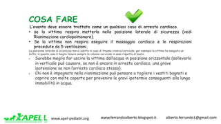 www.apel-pediatri.org www.ferrandoalberto.blogspot.it.									alberto.ferrando1@gmail.com
COSA FARE
L’evento deve essere trattato come un qualsiasi caso di arresto cardiaco.
• se la vittima respira metterla nella posizione laterale di sicurezza (vedi
Rianimazione cardiopolmonare).
• Se la vittima non respira eseguire il massaggio cardiaco e le respirazioni
precedute da 5 ventilazioni.
La posizione laterale di sicurezza non si adotta in caso di trauma cranico/cervicale, per esempio la vittima ha eseguito un
tuffo; in questo caso è meglio tenere sempre la colonna cervicale in asse rispetto al busto.
§ Sarebbe meglio far uscire la vittima dall’acqua in posizione orizzontale (sollevarlo
in verticale può causare, se non è ancora in arresto cardiaco, una grave
ipotensione se non l’arresto cardiaco stesso).
§ Chi non è impegnato nella rianimazione può pensare a togliere i vestiti bagnati e
coprire con molte coperte per prevenire le gravi ipotermie conseguenti alla lunga
immobilità in acqua.
 