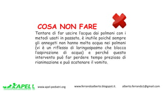 www.apel-pediatri.org www.ferrandoalberto.blogspot.it.									alberto.ferrando1@gmail.com
COSA NON FARE
Tentare di far uscire l’acqua dai polmoni con i
metodi usati in passato, è inutile poiché sempre
gli annegati non hanno molta acqua nei polmoni
(vi è un riflesso di laringospasmo che blocca
l’aspirazione di acqua) e perché questo
intervento può far perdere tempo prezioso di
rianimazione e può scatenare il vomito.
 