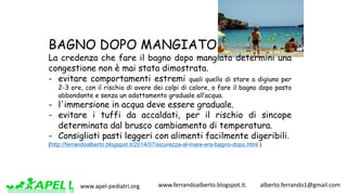 www.apel-pediatri.org www.ferrandoalberto.blogspot.it.									alberto.ferrando1@gmail.com
BAGNO DOPO MANGIATO
La credenza che fare il bagno dopo mangiato determini una
congestione non è mai stata dimostrata.
- evitare comportamenti estremi quali quello di stare a digiuno per
2-3 ore, con il rischio di avere dei colpi di calore, o fare il bagno dopo pasto
abbondante e senza un adattamento graduale all’acqua.
- l'immersione in acqua deve essere graduale.
- evitare i tuffi da accaldati, per il rischio di sincope
determinata dal brusco cambiamento di temperatura.
- Consigliati pasti leggeri con alimenti facilmente digeribili.
(http://ferrandoalberto.blogspot.it/2014/07/sicurezza-al-mare-era-bagno-dopo.html )
 