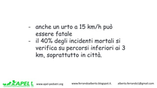www.apel-pediatri.org www.ferrandoalberto.blogspot.it.									alberto.ferrando1@gmail.com
- anche un urto a 15 km/h può
essere fatale
- il 40% degli incidenti mortali si
verifica su percorsi inferiori ai 3
km, soprattutto in città.
 