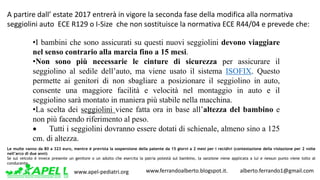 www.apel-pediatri.org www.ferrandoalberto.blogspot.it.									alberto.ferrando1@gmail.com
•I bambini che sono assicurati su questi nuovi seggiolini devono viaggiare
nel senso contrario alla marcia fino a 15 mesi.
•Non sono più necessarie le cinture di sicurezza per assicurare il
seggiolino al sedile dell’auto, ma viene usato il sistema ISOFIX. Questo
permette ai genitori di non sbagliare a posizionare il seggiolino in auto,
consente una maggiore facilità e velocità nel montaggio in auto e il
seggiolino sarà montato in maniera più stabile nella macchina.
•La scelta dei seggiolini viene fatta ora in base all’altezza del bambino e
non più facendo riferimento al peso.
• Tutti i seggiolini dovranno essere dotati di schienale, almeno sino a 125
cm. di altezza.
A	partire	dall’	estate	2017 entrerà	in	vigore	la	seconda	fase	della	modifica	alla	normativa	
seggiolini	auto	 ECE	R129	o	I-Size che	non	sostituisce	la	normativa	ECE	R44/04	e	prevede	che:
Le multe vanno da 80 a 323 euro, mentre è prevista la sospensione della patente da 15 giorni a 2 mesi per i recidivi (contestazione della violazione per 2 volte
nell’arco di due anni)
Se sul veicolo è invece presente un genitore o un adulto che esercita la patria potestà sul bambino, la sanzione viene applicata a lui e nessun punto viene tolto al
conducente.
 