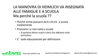 www.apel-pediatri.org www.ferrandoalberto.blogspot.it.									alberto.ferrando1@gmail.com
LA	MANOVRA	DI	HEIMLICH	VA	INSEGNATA	
ALLE	FAMIGLIE	E	A	SCUOLA
Ma	perché	la	scuola	??
• Perché	ormai	passano	da	6	a	8	ore		a	scuola	
mediamente
• Pranzano	(	e	non	solo)	a	scuola
• Si	portano	dietro	snack	e	altro	che	abbiamo	visto	
pericoloso
• E’ sede	educazionale	per	definizione
 