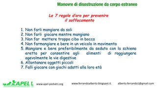 www.apel-pediatri.org www.ferrandoalberto.blogspot.it.									alberto.ferrando1@gmail.com
Manovre di disostruzione da corpo estraneo
Le 7 regole d’oro per prevenire
il soffocamento
1. Non farli mangiare da soli
2. Non farli giocare mentre mangiano
3. Non far mettere troppo cibo in bocca
4. Non farmangiare e bere in un veicolo in movimento
5. Mangiare e bere preferibilmente da seduto con la schiena
eretta per consentire agli alimenti di raggiungere
agevolmente le vie digestive
6. Allontanare oggetti piccoli
7. Falli giocare con giochi adatti alla loro età
 