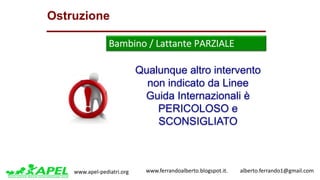 www.apel-pediatri.org www.ferrandoalberto.blogspot.it.									alberto.ferrando1@gmail.com
Qualunque altro intervento
non indicato da Linee
Guida Internazionali è
PERICOLOSO e
SCONSIGLIATO
Ostruzione
Bambino	/	Lattante	PARZIALE	
 