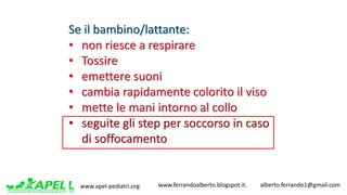 www.apel-pediatri.org www.ferrandoalberto.blogspot.it.									alberto.ferrando1@gmail.com
Se	il	bambino/lattante:
• non	riesce	a	respirare
• Tossire
• emettere	suoni
• cambia	rapidamente	colorito	il	viso
• mette	le	mani	intorno	al	collo
• seguite	gli	step per	soccorso	in	caso	
di	soffocamento	
 