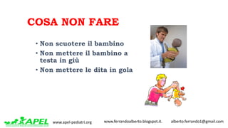 www.apel-pediatri.org www.ferrandoalberto.blogspot.it.									alberto.ferrando1@gmail.com
COSA NON FARE
• Non scuotere il bambino
• Non mettere il bambino a
testa in giù
• Non mettere le dita in gola
 