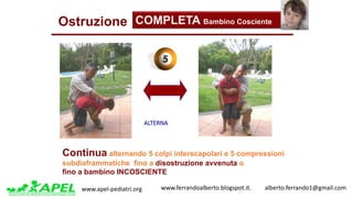www.apel-pediatri.org www.ferrandoalberto.blogspot.it.									alberto.ferrando1@gmail.com
Ostruzione COMPLETA Bambino Cosciente
ALTERNA
Continua alternando 5 colpi interscapolari e 5 compressioni
subdiaframmatiche fino a disostruzione avvenuta o
fino a bambino INCOSCIENTE
 