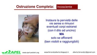 www.apel-pediatri.org www.ferrandoalberto.blogspot.it.									alberto.ferrando1@gmail.com
Instaura la pervietà delle
vie aeree e rimuovi
eventuali corpi estranei
(con il dito ad uncino)
MA
solo se affioranti
(ben visibili e raggiungibili)
Ostruzione Completa: Incosciente
 