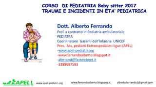 www.apel-pediatri.org www.ferrandoalberto.blogspot.it.									alberto.ferrando1@gmail.com
Dott.	Alberto	Ferrando	
Prof.	a	contratto	in	Pediatria	ambulatoriale
PEDIATRA
Coordinatore		Garanti	dell’Infanzia		UNICEF
Pres.		Ass.	pediatri	Extraospedalieri liguri	(APEL)
-www.apel-pediatri.org
-www.ferrandoalberto.blogspot.it
-aferrand@fastwebnet.it
-3388687583
 