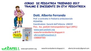 www.apel-pediatri.org www.ferrandoalberto.blogspot.it.									alberto.ferrando1@gmail.com
Dott.	Alberto	Ferrando	
Prof.	a	contratto	in	Pediatria	ambulatoriale
PEDIATRA
Coordinatore		Garanti	dell’Infanzia		UNICEF
Pres.		Ass.	pediatri	Extraospedalieri liguri	(APEL)
-www.apel-pediatri.org
-www.ferrandoalberto.blogspot.it
-aferrand@fastwebnet.it
-3388687583€ 18,90www.edizionilswr.it
ISBN 978-88-6895-411-6
9 7 8 8 8 6 8 9 5 4 1 1 6
A.FerrandoPrimoSOCCORSOpediatrico
ALBERTO FERRANDO
Primo SOCCORSO
pediatrico
Cosa sapere, che cosa fare, cosa non fare.
Manuale per i genitori, i nonni e tutti coloro
che vivono a contatto con i bambini
Primo SOCCORSO pediatrico
“E ora cosa devo fare?” Quando capita un incidente o si manifesta improvvisamente una
malattia,il genitore,o chi è a contatto con il bambino,è giustamente preoccupato,talvolta
non sa cosa fare e avverte la necessità di avere indicazioni utili su come intervenire.
Questo libro è una prima risposta ai quesiti dei genitori. Non sostituisce il ricorso al
pediatra e al Pronto Soccorso, ma fornisce consigli utili da mettere subito in pratica, a
seconda anche della gravità degli eventi. Semplice e chiaro, questo manuale spiega la
malattia o l’incidente, le prime cure da eseguire nell’urgenza e nell’emergenza, i primi
interventi da conoscere e attuare: dalla ferita più lieve alla febbre, fino agli incidenti
e alle malattie gravi, come l’arresto cardiaco, il soffocamento da corpo estraneo o la
meningite.Per ogni situazione sono evidenziati gli elementi di allerta e di preoccupazione
e, in base alla gravità, le decisioni corrette da assumere tra aspettare e provvedere in
autonomia, chiamare il pediatra, chiamare i servizi di emergenza, praticare le misure di
primo intervento.
L’autore
Alberto Ferrando, Pediatra, Presidente della Associazione Pediatri
della Liguria, è autore e coautore di oltre 100 pubblicazioni e testi
scientifici. Blogger, opinionista ed editorialista sui temi della pediatria
e della famiglia, è già autore per Edizioni LSWR del bestseller Come
crescere mio figlio. www.ferrandoalberto.eu,ferrandoalberto.blogspot.it
 