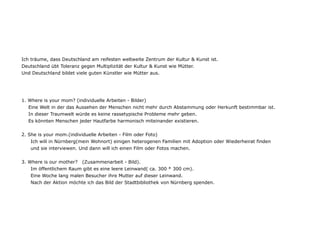 Ich träume, dass Deutschland am reifesten weltweite Zentrum der Kultur & Kunst ist.
Deutschland übt Toleranz gegen Multiplizität der Kultur & Kunst wie Mütter.
Und Deutschland bildet viele guten Künstler wie Mütter aus.




1. Where is your mom? (individuelle Arbeiten - Bilder)
   Eine Welt in der das Aussehen der Menschen nicht mehr durch Abstammung oder Herkunft bestimmbar ist.
   In dieser Traumwelt würde es keine rassetypische Probleme mehr geben.
   Es könnten Menschen jeder Hautfarbe harmonisch miteinander existieren.


2. She is your mom.(individuelle Arbeiten - Film oder Foto)
    Ich will in Nürnberg(mein Wohnort) einigen heterogenen Familien mit Adoption oder Wiederheirat finden
    und sie interviewen. Und dann will ich einen Film oder Fotos machen.


3. Where is our mother? (Zusammenarbeit - Bild).
    Im öffentlichem Raum gibt es eine leere Leinwand( ca. 300 * 300 cm).
    Eine Woche lang malen Besucher ihre Mutter auf dieser Leinwand.
    Nach der Aktion möchte ich das Bild der Stadtbibliothek von Nürnberg spenden.
 