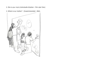 2. She is your mom.(individuelle Arbeiten - Film oder Foto)


3. Where is our mother?   (Zusammenarbeit - Bild).
 