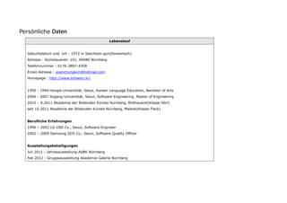 Persönliche Daten
                                                Lebenslauf


  Geburtsdatum und -ort : 1972 in Seocheon-gun(Koreanisch)
  Adresse : Komotauerstr. 101, 90480 Nürnberg
  Telefonnummer : 0176-3807-4358
  Email-Adresse : yoonchungkim@hotmail.com
  Homepage : http://www.schwarz.kr/


  1990 - 1994 Hongik-Universität, Seoul, Korean Language Education, Bachelor of Arts
  2004 - 2007 Sogang-Universität, Seoul, Software Engineering, Master of Engineering
  2010 – 9.2011 Akademie der Bildenden Künste Nürnberg, Bildhauerei(Klasse Hörl)
  seit 10.2011 Akademie der Bildenden Künste Nürnberg, Malerei(Klasse Fleck)


  Berufliche Erfahrungen
  1996 – 2002 LG CNS Co., Seoul, Software Engineer
  2002 – 2009 Samsung SDS Co., Seoul, Software Quality Officer


  Ausstellungsbeteiligungen
  Juli 2011 : Jahresausstellung AdBK Nürnberg
  Feb 2012 : Gruppeausstellung Akademie Galerie Nürnberg
 