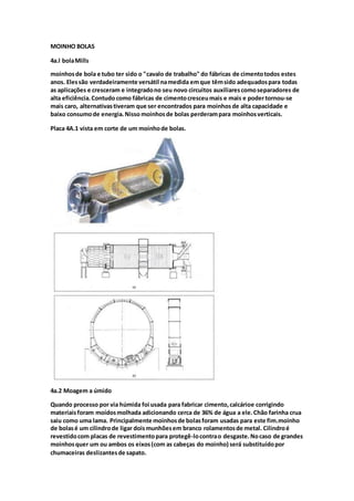 MOINHO BOLAS
4a.l bolaMills
moinhosde bola e tubo ter sido o "cavalo de trabalho" do fábricas de cimentotodos estes
anos. Elessão verdadeiramente versátil namedida emque têmsido adequadospara todas
as aplicações e cresceram e integradono seu novo circuitos auxiliarescomoseparadores de
alta eficiência.Contudo como fábricas de cimentocresceumais e mais e podertornou-se
mais caro, alternativastiveram que ser encontrados para moinhos de alta capacidade e
baixo consumode energia.Nisso moinhosde bolas perderampara moinhosverticais.
Placa 4A.1 vista em corte de um moinhode bolas.
4a.2 Moagem a úmido
Quando processo por via húmida foi usada para fabricar cimento,calcárioe corrigindo
materiaisforam moídosmolhada adicionando cerca de 36% de água a ele.Chão farinha crua
saiu como uma lama. Principalmente moinhosde bolasforam usadas para este fim.moinho
de bolasé um cilindrode ligar doismunhõesem branco rolamentosde metal. Cilindroé
revestidocom placas de revestimentopara protegê-locontrao desgaste.Nocaso de grandes
moinhosquer um ou ambos os eixos(com as cabeças do moinho) será substituídopor
chumaceiras deslizantesde sapato.
 