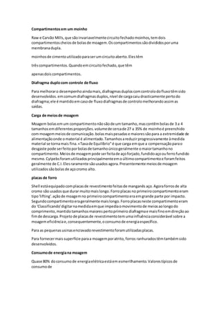 Compartimentosem um moinho
Raw e Carvão Mills,que sãoinvariavelmentecircuitofechadomoinhos,temdois
compartimentoscheiosde bolasde moagem.Oscompartimentossãodivididosporuma
membranadupla.
moinhosde cimentoutilizadoparaserumcircuitoaberto.Elestêm
trêscompartimentos.Quandoemcircuitofechado,que têm
apenasdoiscompartimentos.
Diafragma duplocom controle de fluxo
Para melhoraro desempenhoaindamais,diafragmasduploscomcontrolodofluxotêmsido
desenvolvidos.emcomumdiafragmasduplos,nível de cargacaiudrasticamente pertodo
diafragma;ele é mantidoemcasode fluxodiafragmasde controlomelhorandoassimas
saídas.
Carga de meiosde moagem
Moagem bolasemum compartimentonãosãode um tamanho,mascontêmbolasde 3 a 4
tamanhosemdiferentesproporções.volumede cercade 27 a 35% de moinhoé preenchido
com moagemmeiosde comunicação.bolasmaispesadase maioressãopara a extremidade de
alimentaçãoonde omaterial é alimentado.Tamanhosareduzirprogressivamente àmedida
material se tornamais fina.«Taxade Equilíbrio"é que carga emque a compensaçãoparao
desgaste pode serfeitoporbolasde tamanhoúnicogeralmente omaiortamanhono
compartimento.Meiosde moagempode serfeitade açoforjado,fundidoaçoouferrofundido
mesmo.Cylpebsforamutilizadosprincipalmenteemoúltimocompartimentoe foramfeitos
geralmente de C.I.Elesraramente sãousados agora.Presentemente meiosde moagem
utilizadossãobolas de açocromo alto.
placas de forro
Shell estáequipadocomplacasde revestimentofeitasde manganês aço.Agoraforrosde alta
cromo são usados que durar muito maislongo.Forroplacas no primeirocompartimentoeram
tipo'lifting'.açãode moagemno primeirocompartimentoeraemgrande parte por impacto.
Segundocompartimentoerageralmentemaislongo.Forroplacasneste compartimentoeram
do 'Classificando'digitarnamedidaemque impediaomovimentode meiosaolongodo
comprimento,mantido tamanhosmaiorespertoprimeiro diafragmae maisfinoemdireçãoao
fimde descarga.Projeto de placasde revestimentotemumainfluênciaconsiderável sobre a
moagemeficiênciae,consequentemente,oconsumode energiaespecífico.
Para as pequenasusinasencravadorevestimentoforamutilizadasplacas.
Para fornecermaissuperfície paraa moagemporatrito, forros ranhuradostêmtambémsido
desenvolvidos.
Consumode energiana moagem
Quase 80% doconsumode energiaelétricaestáem esmerilhamento.Valorestípicosde
consumode
 