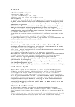MANDÍBULAS
pode ser reta ou curva, liso ou ondulado.
Alternar pode ser simples ou dupla.
Ângulo entre as mandíbulas pega a pedra e esmaga
-lo e empurra-lo para baixo para uma maior redução na próxima
curso de compressão.
Por causa da "atirar" da mandíbula móvel existe Sempre cerca de 15% de tamanho grande no produto de
um maxilar triturador. paradas de produção dão saídas em diferentes tamanhos de configurações laterais
fechadas.Assim, se o tamanho do produto está a ser restringido, a capacidade a uma configuração menor
pela lance deve serconsiderada.
trituradores de mandíbula não são executados em circuito fechado para controlar o tamanho do produto,
pela mesma razão, britadores de mandíbulas são máquinas de movimento lento. esmagador
faces são geralmente feitos de aço manganês. Eles são substituídos quando desgastados.A alternância é
utilizado para ajustar / manter a configuração de lado fechado para se adequar ao tamanho do produto
desejada e para permitir o desgaste das maxilas.
Maxilas têm de serretirados do triturador para substituição.Eles podemser de uma só peça ou em duas
peças.
Um levantamento de enfrentar acima da mandíbula seria fornecidopara esta finalidade.
Um alimentador alternativo é susceptívelde conduzir a onda de pedra na boca do triturador e jam-lo. para
grandes capacidades AventalAlimentadores são os preferidos.
Britadeiras de martelo
Como o nome sugere martelos rotativos montados em discos de bater a pedra alimentado no britador
contra placas de ruptura. Stone está quebrado em pedaços menores e é ainda mais reduzida por causa da
redução da folga entre as pontas de martelos e placas de ruptura.
A parte inferior é equipado com barras de grelha, integral ou parcialmente através do qual brita menor do
que o espaçamento na grelha, passa.
Sobre o tamanho está sujeita a golpes repetidos até que seja terminou com o tamanho.
Quando Britadeiras de martelo são unidirecionais, única uma cara de martelos é usado no esmagamento e
é esgotado.Martelos são revertidos para trazer segunda face em uso.Alimentação deve entrar no
triturador de modo que a rotação martelos pegá-lo em um ponto onde o impacto é máxima.
trituradores de martelo também pode ser reversível quando a alimentação cai bem em cima e triturador
pode ser executado em qualquer direção.
Tem a vantagemde que as duas faces de martelos são usado para quebrar pedra sem a necessidade de
tomar uma paralisação e martelos reversa.
Barras de grelha são fixadas em gaiolas que são articuladas sobre de um lado para o acesso e substituição.
Controle de Tamanho do produto
Martelos e barras de grelha são feitos de manganês aço. Martelos são construídas enfrentando dura.
Normalmente um conjunto de martelos será mantido pronto para substituiro esgotado.Na instalação
construída set,cuidado é tomado para 'Match' os martelos para que o rotor não é desequilibrado.
Alguns modelos têm apenas barras de grelha parciais. controle de tamanho é, portanto,duas maneiras -
um por ajuste placas disjuntore dois -, ajustando o espaçamento entre barras de grelha. Portanto triturador
de martelo é bem adequado para correr em circuito fechado, para manter um produto de tamanho fixo.
Como um britador secundário que, muitas vezes, ser executado em circuito fechado e, particularmente,
quando subsequente moinho de moagem é um moinho de bolas.
Não é necessário executar em circuito fechado, quando o moinho é um moinho de Y.R.Mill ou um Horo
ou quando existe uma Roller Press.
vários modelos de trituradores de martelo
Em alguns modelos existem dois rotores no mesmo invólucro girando em direcções opostas.
Há um grande número de projetos de martelo trituradores e os próprios martelos. Atualmente, a menor
número de martelos pesados rodando a altas velocidades que varia entre 40 a 50 metros por segundo são
preferido.
Martelos estão dispostas 3ou 4 a uma volta e numa número de linhas realizadas entre pares de discos. Lá
são espaçadores entre discos para discos de deslizar ao longo do eixo para a instalação de martelos.
 