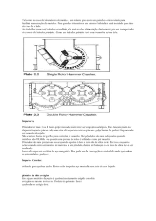 Tal como no caso de trituradores de maxilas, um rolante grua com um guincho será instalado para
facilitar manutenção de martelos. Para grandes trituradores um extrator hidráulico será instalado para tirar
do eixo de o lado.
Ao trabalhar como um britador secundário, ele será receber alimentação diretamente por um transportador
de correia do britador primário. Como um britador primário terá uma tremonha acima dela.
Impactores
Pêndulos ter mais 3 ou 4 bares golpe montado num rotor ao longo da sua largura. Eles lançam pedra na
disjuntor impacto placas e de uma série de impactos entre as placas e golpe barras de pedra é fragmentado
no tamanho desejado.
Não existem barras de grelha para controlar o tamanho. Daí pêndulos são mais adequadas quando
moinhos são VR.Mills ou quando uma prensa de rolos é utilizado como pré moedor.
Pêndulos são mais propensas a usarquando a pedra é duro e tem alta de sílica nele. Por isso,enquanto
selecionando entre um moinho de martelos e um pêndulo, dureza de balançar e seu teor de sílica deve ser
analisado.
barras de sopro vai ser feita de aço manganês. Eles pode ser de concepção reversível de modo que ambas
as extremidades pode ser
Impacto Crusher.
utilizado para quebrar pedra. Rotor serão lançados aço montada num veio de aço forjado.
pêndulo de dois estágios
Em alguns modelos de pedra é quebrada ao tamanho exigido em dois
estágios no mesmo invólucro. Produto da primeira fase é
quebrada no estágio dois.
 