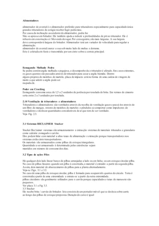 Alimentadores
alimentador de avental é o alimentador preferido para trituradores especialmente para capacidade única
grandes trituradores de estágio receber fugir pedra meu.
Por causa da inclinação ascendente do alimentador, pedra faz
Não se apresse em britador. Ele também ajuda a reduzir a profundidades de pit no triturador. Ele é
robusto em construção e é Movendo devagar.Por conseguinte,são mais larguras. A sua largura
deve corresponderà largura do britador. Alimentador terá um variador de velocidade para regular a
alimentação.
alimentador de avental exerce a sua sob muita lado de multas e derrame.
Este é coletada em funis e transmitida por um cinto sobre a correia principal.
Esmagando Molhado Pedra
Se pedra contémargila molhada e pegajosa, o desempenho da o triturador é afetado. Em casos extremos,
os gases quentes são passados através de triturador para secar a argila húmida. Dentro
alguns projetos de moinhos de martelo, placa de impacto está no forma de uma cadeia de viragem de
modo a que aderir a argila pode ser
raspada ele.
Poder em Crushing
Esmagando consome cerca de 1,5 a 2 unidades de potência por tonelada de brita. Em termos de cimento
seria entre 2 a 3 unidades por tonelada.
2.10 Ventilação de trituradores e alimentadores
Trituradores e alimentadores são ventilados através da recolha de ventilação gases e passá-los através de
um filtro de mangas. rotores de moinhos de martelos e pêndulos se comportar como impulsores de
ventiladores e deslocar quantidades consideráveis de ar que tem de ser ventilado.
Veja Fig. 2.3.
3.1 Sistemas RECLAIMER Stacker
Stacker Rec1aimer sistemas são armazenamento e extracção sistemas de materiais triturados e granulares
como calcário esmagado e carvão.
Eles podem lidar com material a altas taxas de alimentação e extracção porque transportadores nos
sistemas estão cinto transportadores.
Os materiais são armazenados como pilhas de estoque triangulares.
Quantidade a ser armazenado é determinada pelas existências sejam
mantidos em número de consumo dos dias.
3.2 Tipos de ações Piles
Há qualquer dois lado linear banco de pilhas-arranjadas a lado ou em linha; ou um estoque circular pilha.
No caso de pilhas lineares quando um pilha é construída,o material é extraído a partir da segunda pilha.
Assim, dois material de abastecimento de pilhas para a planta alternadamente.
Veja-se Figs. 3.1 e 3.2.
No caso de uma pilha de estoque circular, pilha é formada para ocupamtrês quartos do círculo. Torta é
construída a partir de uma extremidade e extraiu-se a partir da outra extremidade.
pilhas circulares são geralmente utilizados para o carvão porque capacidades e taxas de manuseio são
pequenos.
Ver placa 3.1 e Fig 3.3.
3.3 Stacker
Ele recebe brita / carvão do britador. Isto consiste de um portador móvel que se desloca sobre carris
ao longo das pilhas de estoque propostas.Duração do curso é igual
 