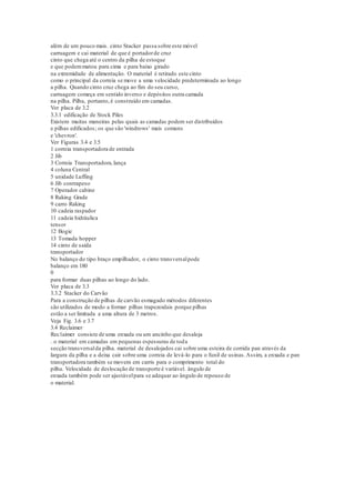 além de um pouco mais. cinto Stacker passa sobre este móvel
carruagem e cai material de que é portadorde cruz
cinto que chega até o centro da pilha de estoque
e que podemmatou para cima e para baixo girado
na extremidade de alimentação. O material é retirado este cinto
como o principal da correia se move a uma velocidade predeterminada ao longo
a pilha. Quando cinto cruz chega ao fim do seu curso,
carruagem começa em sentido inverso e depósitos outra camada
na pilha. Pilha, portanto,é construído em camadas.
Ver placa de 3.2
3.3.1 edificação de Stock Piles
Existem muitas maneiras pelas quais as camadas podem ser distribuídos
e pilhas edificados; os que são 'windrows' mais comuns
e 'chevron'.
Ver Figuras 3.4 e 3.5
1 correia transportadora de entrada
2 Jib
3 Correia Transportadora,lança
4 coluna Central
5 unidade Luffing
6 Jib contrapeso
7 Operador cabine
8 Raking Grade
9 carro Raking
10 cadeia raspador
11 cadeia hidráulica
tensor
12 Bogie
13 Tomada hopper
14 cinto de saída
transportador
No balanço do tipo braço empilhador, o cinto transversalpode
balanço em 180
0
para formar duas pilhas ao longo do lado.
Ver placa de 3.3
3.3.2 Stacker do Carvão
Para a construção de pilhas de carvão esmagado métodos diferentes
são utilizados de modo a formar pilhas trapezoidais porque pilhas
estão a ser limitada a uma altura de 3 metros.
Veja Fig. 3.6 e 3.7
3.4 Reclaimer
Rec1aimer consiste de uma enxada ou um ancinho que desaloja
. o material em camadas em pequenas espessuras de toda
secção transversalda pilha. material de desalojados cai sobre uma esteira de corrida pan através da
largura da pilha e a deixa cair sobre uma correia de levá-lo para o funil de usinas.Assim, a enxada e pan
transportadora também se movem em carris para o comprimento total do
pilha. Velocidade de deslocação de transporte é variável. ângulo de
enxada também pode ser ajustávelpara se adequar ao ângulo de repouso de
o material.
 