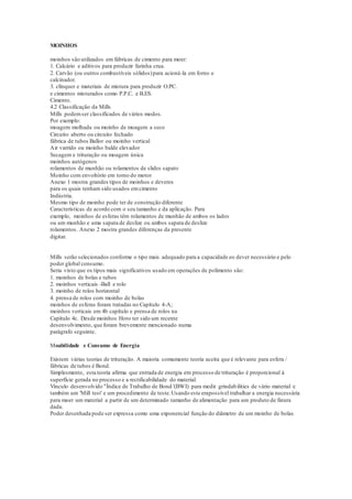 MOINHOS
moinhos são utilizados em fábricas de cimento para moer:
1. Calcário e aditivos para produzir farinha crua.
2. Carvão (ou outros combustíveis sólidos)para acioná-la em forno e
calcinador.
3. clínquer e materiais de mistura para produzir O.PC.
e cimentos misturados como P.P.C. e B.ES.
Cimento.
4.2 Classificação da Mills
Mills podemser classificados de vários modos.
Por exemplo:
moagem molhada ou moinho de moagem a seco
Circuito aberto ou circuito fechado
fábrica de tubos Ballor ou moinho vertical
Air varrido ou moinho balde elevador
Secagem e trituração ou moagem única
moinhos autógenos
rolamentos de munhão ou rolamentos de slides sapato
Moinho com envoltório em torno do motor
Anexo 1 mostra grandes tipos de moinhos e deveres
para os quais tenham sido usados emcimento
Indústria.
Mesmo tipo de moinho pode ter de construção diferente
Características de acordo com o seu tamanho e da aplicação. Para
exemplo, moinhos de esferas têm rolamentos de munhão de ambos os lados
ou um munhão e uma sapata de deslize ou ambos sapata de deslize
rolamentos. Anexo 2 mostra grandes diferenças da presente
digitar.
Mills serão selecionados conforme o tipo mais adequado para a capacidade eo dever necessário e pelo
poder global consumo.
Seria visto que os tipos mais significativos usado em operações de polimento são:
1. moinhos de bolas e tubos
2. moinhos verticais -Ball e rolo
3. moinho de rolos horizontal
4. prensa de rolos com moinho de bolas
moinhos de esferas foram tratadas no Capítulo 4-A;
moinhos verticais em 4b capítulo e prensa de rolos na
Capítulo 4c. Desde moinhos Horo ter sido um recente
desenvolvimento, que foram brevemente mencionado numa
parágrafo seguinte.
Moabilidade e Consumo de Energia
Existem várias teorias de trituração. A maioria comumente teoria aceita que é relevante para esfera /
fábricas de tubos é Bond.
Simplesmente, esta teoria afirma que entrada de energia em processo de trituração é proporcional à
superfície gerada no processo e a rectificabilidade do material.
Vínculo desenvolvido "Índice de Trabalho de Bond '(BWI) para medir grindabilities de vário material e
também um 'Mill test' e um procedimento de teste.Usando este erapossível trabalhar a energia necessária
para moer um material a partir de um determinado tamanho de alimentação para um produto de finura
dada.
Poder desenhada pode ser expressa como uma exponencial função do diâmetro de um moinho de bolas
 