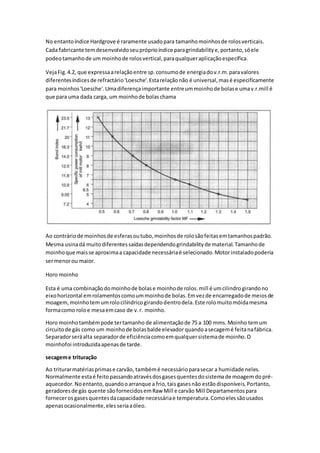 No entantoíndice Hardgrove é raramente usadopara tamanhomoinhosde rolosverticais.
Cada fabricante temdesenvolvidoseupróprioíndice paragrindabilitye,portanto,sóele
podeotamanhode um moinhode rolosvertical,paraqualqueraplicaçãoespecífica.
VejaFig.4.2, que expressaarelaçãoentre sp.consumode energiadov.r.m.paravalores
diferentesíndicesde refractário'Loesche'.Estarelaçãonão é universal,masé especificamente
para moinhos'Loesche'.Umadiferençaimportante entreummoinhode bolase umav.r.mill é
que para uma dada carga, um moinhode bolaschama
Ao contráriode moinhosde esferasoutubo,moinhosde rolosãofeitasemtamanhospadrão.
Mesma usinadá muitodiferentessaídasdependendogrindabilityde material.Tamanhode
moinhoque maisse aproximaa capacidade necessáriaé selecionado.Motorinstaladopoderia
sermenorou maior.
Horo moinho
Esta é uma combinaçãodomoinhode bolase moinhode rolos.mill é umcilindrogirandono
eixohorizontal emrolamentoscomoummoinhode bolas.Emvezde encarregadode meiosde
moagem,moinhotemumrolocilíndricogirandodentrodela.Este rolomuitomóidamesma
formacomo roloe mesaemcaso de v.r. moinho.
Horo moinhotambémpode tertamanho de alimentaçãode 75 a 100 mms. Moinho temum
circuitode gás como um moinhode bolasbalde elevador quandoasecagemé feitanafábrica.
Separadorseráalta separadorde eficiênciacomoemqualquersistemade moinho.O
moinhofoi introduzidaapenasde tarde.
secageme trituração
Ao triturarmatériasprimase carvão, tambémé necessárioparasecar a humidade neles.
Normalmente estaé feitopassandoatravésdosgasesquentesdosistemade moagem dopré-
aquecedor.Noentanto, quandooarranque a frio,tais gasesnão estãodisponíveis.Portanto,
geradoresde gás quente sãofornecidosemRaw Mill e carvão Mill Departamentos para
forneceros gasesquentesdacapacidade necessáriae temperatura.Comoelessãousados
apenasocasionalmente,eles seriaaóleo.
 