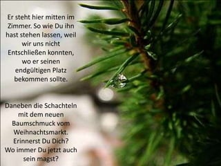 Er steht hier mitten im
 Zimmer. So wie Du ihn
hast stehen lassen, weil
      wir uns nicht
 Entschließen konnten,
      wo er seinen
   endgültigen Platz
   bekommen sollte.


Daneben die Schachteln
    mit dem neuen
  Baumschmuck vom
  Weihnachtsmarkt.
  Erinnerst Du Dich?
Wo immer Du jetzt auch
      sein magst?
 