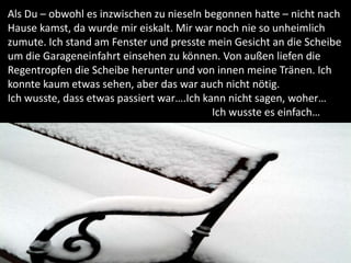 Als Du – obwohl es inzwischen zu nieseln begonnen hatte – nicht nach
Hause kamst, da wurde mir eiskalt. Mir war noch nie so unheimlich
zumute. Ich stand am Fenster und presste mein Gesicht an die Scheibe
um die Garageneinfahrt einsehen zu können. Von außen liefen die
Regentropfen die Scheibe herunter und von innen meine Tränen. Ich
konnte kaum etwas sehen, aber das war auch nicht nötig.
Ich wusste, dass etwas passiert war….Ich kann nicht sagen, woher…
                                           Ich wusste es einfach…
 