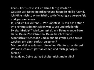 Chris… Chris… wie soll ich damit fertig werden?
Gestern war Deine Beerdigung und heute ist Heilig Abend.
Ich fühle mich so ohnmächtig, so tief traurig, so verzweifelt
und grausam einsam.
Ja, und ich bin wütend…. Wie konntest Du mir das antun?
Wie konntest du mir zeigen was Glück und erfüllende
Zweisamkeit ist? Wie konntest du mir Deine wunderbare
Liebe, Deine Zärtlichkeiten, Deine beschützende
Männlichkeit schenken und in mir die große Liebe zu Dir
wecken, um dann einfach zu gehen?
Mich so alleine zu lassen. Von einer Minute zur anderen?
Wo kann ich mich jetzt anlehnen und mich geborgen
fühlen?
Jetzt, da es Deine starke Schulter nicht mehr gibt?
 