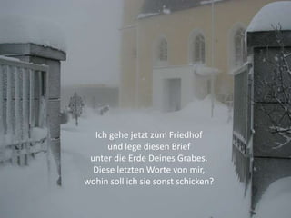 Ich gehe jetzt zum Friedhof
     und lege diesen Brief
 unter die Erde Deines Grabes.
  Diese letzten Worte von mir,
wohin soll ich sie sonst schicken?
 