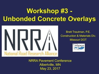 Workshop #3 -
Unbonded Concrete Overlays
Brett Trautman, P.E.
Construction & Materials Div.
Missouri DOT
NRRA Pavement Conference
Albertville, MN
May 23, 2017
 