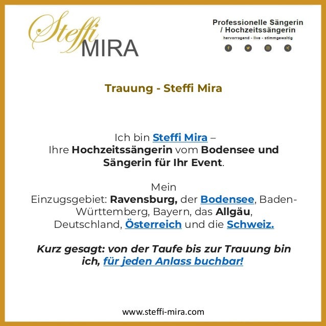 Trauung - Steffi Mira
Ich bin Steffi Mira –
Ihre Hochzeitssängerin vom Bodensee und
Sängerin für Ihr Event.
Mein
Einzugsgebiet: Ravensburg, der Bodensee, Baden-
Württemberg, Bayern, das Allgäu,
Deutschland, Österreich und die Schweiz.
Kurz gesagt: von der Taufe bis zur Trauung bin
ich, für jeden Anlass buchbar!
www.steffi-mira.com
 