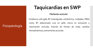 Fisiopatología
TRAV ortodrómica
 NAV-SHP brazo anterógrado, 50% manifiesto vs 50% oculto;
Delta se pierde en taquicardia; 35% de lasTSVP.
TRAV Antidrómica
 BT AV brazo anterógrado; QRS enTSV preexitado; preexcitación en RS; 5%
deTSV en SWPW; se induce en EP <10%; susceptibilidad por >4 cm entre
BT y NAV; BT lateral.
Taquicardia reciprocante permanente de la unión
• Rara; BT AV oculto; conducción lenta y decremental (mas que
NAV); mayormente postero septal.
Aleteo auricular
• 4% en WPW; macrorreentrada independiente del BT
(espectador); ocasional la TRAV es el iniciador; taquicardia
preexcitada, puede conducir 1:1.
Fibrilación auricular
 Incidencia 12%-39%; BT anterógrad0; antidrómica, múltiples; PREA
corto; BT ablacionado cura en 90%; rotura en activación y
reactivación auricular, fracción de frentes de onda; cambios
hemodinámicos; estiramiento auricular.
Taquicardias en SWP
 