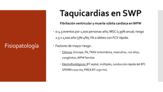 Fisiopatología
Fibrilación ventricular y muerte súbita cardíaca en WPW
 0-4.5 eventos por 1,000 personas-año; MSC 0,39% anual; riesgo
2.5 x 1,000 año (3%-4%); FA o aleteo con FCV rápida.
 Factores de mayor riesgo.
 Clínicos; Sincope, FA,TRAV sintomática, masculino, <20 años,
congénitos,WPW familiar
 Electrofisiológicos: BT septal, múltiples, conducción rápida del BT(
SPERRI ≤220 ms; PREA BT<250 ms).
Taquicardias en SWP
 