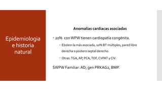 Epidemiologia
e historia
natural
Patrón Wolff-Parkinson-White
 Prevalencia 0,1% a 0,3%; 0,55% entre familia de 1°; 2 veces mas en
hombres; 1 año de edad y 2do pico adultos jóvenes; patrón
intermitente o desaparece hasta en 31% en adultos.
 Riesgo anual deTSV 0,25 %.
 Asintomáticos: 70% de 8 -12 años a 57 meses del DX; 10 % adultos,
>40 años mayormente.
 Hombres: antidrómica; BT izquierdo y PREA BT corto.
 Mujeres; BT múltiples, ortodrómica y BT derecha.
Anomalías cardiacas asociadas
 20% conWPW tienen cardiopatía congénita.
 Ebstein la más asociada, 10% BT múltiples, pared libre
derecha o postero septal derecho.
 Otras:TGA,AP, PCA,TOF, CVPAT y CIV.
SWPW Familiar: AD; gen PRKAG2, BMP.
 