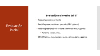 Evaluación
inicial
Evaluación no invasiva del BT
 Preexcitación intermitente
 Perdida preexcitación en ejercicio (PRE>300ms)
 Perdida preexcitación con antiarrítmicos (PRE >270ms)
 Ajmalina, procainamida.
 SPERRI clínico (promedio >250ms o el mas corto >220ms)
 