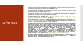 Referencias
 Clinical Arrhythmology, Second Edition. Antoni Bayés de Luna and Adrian Baranchuk.2017 John
Wiley & Sons Ltd. Published 2017 by JohnWiley & Sons Ltd.
 Clinical Handbook of Cardiac Electrophysiology, Second Edition, Benedict M. Glover, Pedro
Brugada, Springer Nature Switzerland 2021.
 Paroxysmal Supraventricular Tachycardia and Pre-excitation Syndromes, Electrophysiological
Disorders of the Heart, 2nd Edition, pag 531-558.Elsevier.
 Typical Atrioventricular Bypass Tracts , Ziad F. Issa MD, John M. Miller MD, Clinical
Arrhythmology and Electrophysiology, 18, 599-676
 Algorithms to Identify Accessory Pathways' Location on the 12-Lead Electrocardiogram Derek
Crinion MD y Adrian Baranchuk MD Cardiac Electrophysiology Clinics, 2020-12-01, Volumen 12,
Número 4, Páginas 465-474, Copyright © 2020 Elsevier Inc.
 Josep Brugada, Demosthenes G Katritsis, Elena Arbelo, Fernando Arribas, Jeroen J Bax, Carina
Blomström-Lundqvist, Hugh Calkins, Domenico Corrado, Spyridon G Deftereos, Gerhard-Paul
Diller, Juan J Gomez-Doblas, Bulent Gorenek, Andrew Grace, Siew Yen Ho, Juan-Carlos Kaski,
Karl-Heinz Kuck, Pier David Lambiase, Frederic Sacher, Georgia Sarquella-Brugada, Piotr
Suwalski, Antonio Zaza, ESC Scientific Document Group, 2019 ESC Guidelines for the
management of patients with supraventricular tachycardia
The Task Force for the management of patients with supraventricular tachycardia of the
European Society of Cardiology (ESC): Developed in collaboration with the Association for
European Paediatric and Congenital Cardiology (AEPC), European Heart Journal, Volume 41,
Issue 5, 1 February 2020, Pages 655–720, https://doi.org/10.1093/eurheartj/ehz467
 Accessory Pathway–Mediated Tachycardias Precision Electrocardiology ThroughStandard and
Advanced Electrocardiogram Recording Techniques, Giuseppe Bagliani, MDa,b,c,*, Roberto De
Ponti, MD, FHRSd, clinical electrophysiologic, 2020.
 