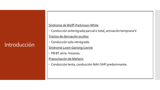 Introducción
 Remanentes de conexiones AV.
 Desarrollo embriológico incompleto del anillo y falla en
separación fibrosa.
 AV, atrio-nodales, atrio-hisianas, atrio-fasciculares, fasciculo.-
ventriculares y nodo-fasciculares
Epónimo Descripción
anatómica
Papel fisiológico
propuesto
Papel fisiológico
real
Kent Células nodales en
la unión AV no
septal
Conexión AV
anómala/SWPW
Ninguna
(posiblemente vías
atriofasciculares)
James Conexión nodal
atrio-compacta
SLGL Conducción NAV
mejorada
Brechenmacher Conexión Atrio-
Hisiana
SLGL Conducción NAV
mejorada
Mahaim Conexión NAV
compacto a
ventrículo
WPW septal/
conducción
decremental
Probablemente
ninguno
paladino Conexión NAV
proximal a
ventrículo
WPW septal/
conducción
decremental
Probablemente
ninguno
Síndrome de Wolff-Parkinson-White
 Conducción anterógrada parcial o total, activación tempranaV.
Tractos de derivación ocultos
 Conducción solo retrógrada.
Síndrome Lown-Ganong-Levine
 PB BT atrio- hisianos.
Preexcitación de Mahaim
 Conducción lenta, conducción NAV-SHP predominante.
 