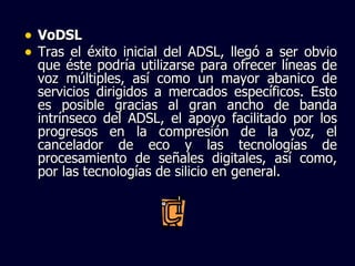 VoDSL Tras el éxito inicial del ADSL, llegó a ser obvio que éste podría utilizarse para ofrecer líneas de voz múltiples, así como un mayor abanico de servicios dirigidos a mercados específicos. Esto es posible gracias al gran ancho de banda intrínseco del ADSL, el apoyo facilitado por los progresos en la compresión de la voz, el cancelador de eco y las tecnologías de procesamiento de señales digitales, así como, por las tecnologías de silicio en general. 
