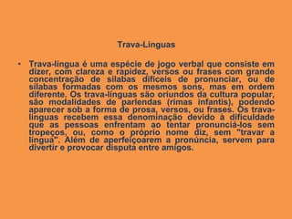 Trava-Línguas

• Trava-língua é uma espécie de jogo verbal que consiste em
  dizer, com clareza e rapidez, versos ou frases com grande
  concentração de sílabas difíceis de pronunciar, ou de
  sílabas formadas com os mesmos sons, mas em ordem
  diferente. Os trava-línguas são oriundos da cultura popular,
  são modalidades de parlendas (rimas infantis), podendo
  aparecer sob a forma de prosa, versos, ou frases. Os trava-
  línguas recebem essa denominação devido à dificuldade
  que as pessoas enfrentam ao tentar pronunciá-los sem
  tropeços, ou, como o próprio nome diz, sem "travar a
  língua". Além de aperfeiçoarem a pronúncia, servem para
  divertir e provocar disputa entre amigos.
 