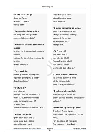 Trava-línguas
www.normativagramatica.blogspot.com.br/ Página
11
Por Evaí Oliveira
“O rato roeu a roupa
do rei de Roma
a rainha com raiva
roeu o resto.”
“Paraquedista brinquedista
faz brinquedo paraquedista
paraqueda brinquedista.”
“Biblioteca, bicicleta sabrininha é
sapeca
bicicleta, biblioteca sabrininha come
bisteca
bistequinha da sabrina que anda de
bicicleta
e lê na biblioteca.”
“Pedro o pintor
pinta o quadro do pintor paulo
e paulo o pintor pinta o quadro
do pato pedreiro.”
“O tatu ta ai?
sim, o tatu tá!
pede pro tatu sair até aqui fora!
o tatu tá, tá, tá muito ocupado!
então eu falo pra você, tá!
tá, pode falar!
o ta ta ta tatu tu tu tu tatatata tututu.”
“A sábia não sabia
que o sábio sabia que o
sabiá sabia que o sábio
não sabia que o sabiá
não sabia que a sábia
não sabia que o sabiá
sabia assobiar.”
“O tempo perguntou ao tempo,
quando tempo o tempo tem,
o tempo respondeu ao tempo,
que não tinha tempo,
de ver quanto tempo,
o tempo tem.”
“Oi! O táta taí?
Não o táta não tá
Mas o tio do táta tá
E quando o táta não tá
Mas o tio do táta tá
É o mesmo que o táta tá.”
“O índio cutucou a taquara
e a taquara cutucou o índio
o índio cacique indo
tacurou a taquara indiana.”
“O palhaço foi no palácio
fazer palhaçada para o rei
que do palácio expulsou o engraçado
palhaço.”
“Pedro tem o peito do pé preto,
O peito de Pedro é preto.
Quem disser que o peito de Pedro é
preto,
Tem o peito do pé mais preto
Que o peito do pé de Pedro.”
 