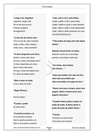 Trava-línguas
www.normativagramatica.blogspot.com.br/ Página
12
Por Evaí Oliveira
“Larga a tia, largatixa!
Lagartixa, larga a tia!
Só no dia que sua tia
Chamar largatixa
de lagartinha!”
“Lá de trás de minha casa
Tem um pé de umbu butando
Umbu verde, umbu maduro,
Umbu seco, umbu secando.”
“O doce perguntou pro doce,
Qual é o doce mais doce,
Do que o doce, de batata doce?
O doce respondeu pro doce,
Que o doce mais doce,
Do que o doce de batata doce,
É o doce de batata doce.”
“Bote a bota no bode
e tira o pote do bode.”
“Bagre Branco,
branco bagre.”
“É preto o prato
do pato preto.”
“A aranha arranha a rã.
A rã arranha a aranha.
Nem a aranha arranha a rã.
Nem a rã arranha a aranha.”
“Lalá, Lelé e Lili e suas filhas,
Lalalá, Lelelé e Lilili e suas netas
Lalelá, Lelalé e LeLali e suas bisnetas
Lilelá, Lalilé e Lelali e suas tataranetas
Laleli, Lilalé e Lelilá cantavam em coro
LÁLÁLÁLÉLÉLÉLILILI.”
“Três pratos de trigo para três tigres
tristes.”
Debaixo da pia tinha um pinto,
Quando o pinto pia a pia pinga,
quando a pia pinga o pinto pia.
“Um limão, dois limões,
três limões…”
“Gato escondido com rabo de fora
está mais escondido que
rabo escondido com gato de fora.”
“Quem cara paca compra, paca cara
pagará. Quem compra paca cara,
pagará cara paca.”
“O padre Pedro partiu a pedra no
prato de prata. A pedra partiu o
prato de prata do padre Pedro.”
“Tal tatu
Tá tendo um treme traco
Troco treco por tramoia
 