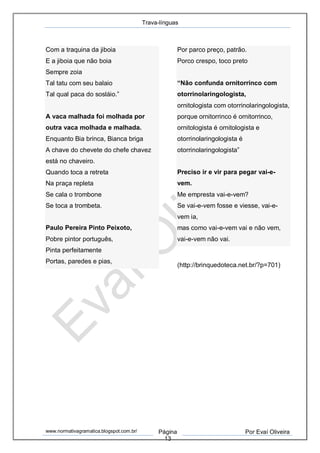 Trava-línguas
www.normativagramatica.blogspot.com.br/ Página
13
Por Evaí Oliveira
Com a traquina da jiboia
E a jiboia que não boia
Sempre zoia
Tal tatu com seu balaio
Tal qual paca do sosláio.”
A vaca malhada foi molhada por
outra vaca molhada e malhada.
Enquanto Bia brinca, Bianca briga
A chave do chevete do chefe chavez
está no chaveiro.
Quando toca a retreta
Na praça repleta
Se cala o trombone
Se toca a trombeta.
Paulo Pereira Pinto Peixoto,
Pobre pintor português,
Pinta perfeitamente
Portas, paredes e pias,
Por parco preço, patrão.
Porco crespo, toco preto
“Não confunda ornitorrinco com
otorrinolaringologista,
ornitologista com otorrinolaringologista,
porque ornitorrinco é ornitorrinco,
ornitologista é ornitologista e
otorrinolaringologista é
otorrinolaringologista”
Preciso ir e vir para pegar vai-e-
vem.
Me empresta vai-e-vem?
Se vai-e-vem fosse e viesse, vai-e-
vem ia,
mas como vai-e-vem vai e não vem,
vai-e-vem não vai.
(http://brinquedoteca.net.br/?p=701)
 
