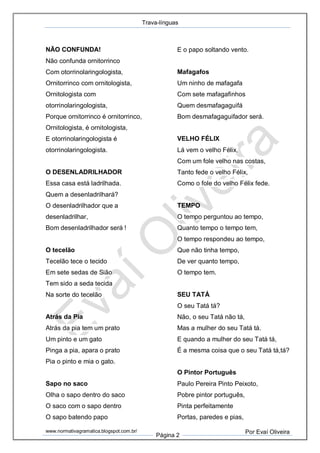 Trava-línguas
www.normativagramatica.blogspot.com.br/
Página 2
Por Evaí Oliveira
NÃO CONFUNDA!
Não confunda ornitorrinco
Com otorrinolaringologista,
Ornitorrinco com ornitologista,
Ornitologista com
otorrinolaringologista,
Porque ornitorrinco é ornitorrinco,
Ornitologista, é ornitologista,
E otorrinolaringologista é
otorrinolaringologista.
O DESENLADRILHADOR
Essa casa está ladrilhada.
Quem a desenladrilhará?
O desenladrilhador que a
desenladrilhar,
Bom desenladrilhador será !
O tecelão
Tecelão tece o tecido
Em sete sedas de Sião
Tem sido a seda tecida
Na sorte do tecelão
Atrás da Pia
Atrás da pia tem um prato
Um pinto e um gato
Pinga a pia, apara o prato
Pia o pinto e mia o gato.
Sapo no saco
Olha o sapo dentro do saco
O saco com o sapo dentro
O sapo batendo papo
E o papo soltando vento.
Mafagafos
Um ninho de mafagafa
Com sete mafagafinhos
Quem desmafagaguifá
Bom desmafagaguifador será.
VELHO FÉLIX
Lá vem o velho Félix,
Com um fole velho nas costas,
Tanto fede o velho Félix,
Como o fole do velho Félix fede.
TEMPO
O tempo perguntou ao tempo,
Quanto tempo o tempo tem,
O tempo respondeu ao tempo,
Que não tinha tempo,
De ver quanto tempo,
O tempo tem.
SEU TATÁ
O seu Tatá tá?
Não, o seu Tatá não tá,
Mas a mulher do seu Tatá tá.
E quando a mulher do seu Tatá tá,
É a mesma coisa que o seu Tatá tá,tá?
O Pintor Português
Paulo Pereira Pinto Peixoto,
Pobre pintor português,
Pinta perfeitamente
Portas, paredes e pias,
 