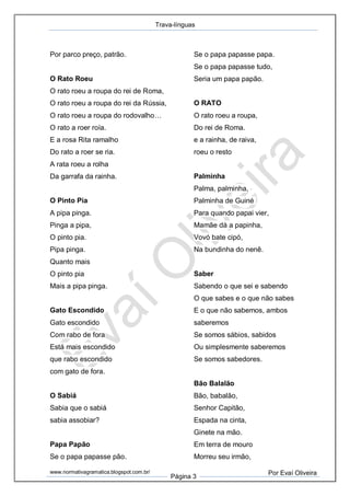 Trava-línguas
www.normativagramatica.blogspot.com.br/
Página 3
Por Evaí Oliveira
Por parco preço, patrão.
O Rato Roeu
O rato roeu a roupa do rei de Roma,
O rato roeu a roupa do rei da Rússia,
O rato roeu a roupa do rodovalho…
O rato a roer roía.
E a rosa Rita ramalho
Do rato a roer se ria.
A rata roeu a rolha
Da garrafa da rainha.
O Pinto Pia
A pipa pinga.
Pinga a pipa,
O pinto pia.
Pipa pinga.
Quanto mais
O pinto pia
Mais a pipa pinga.
Gato Escondido
Gato escondido
Com rabo de fora
Está mais escondido
que rabo escondido
com gato de fora.
O Sabiá
Sabia que o sabiá
sabia assobiar?
Papa Papão
Se o papa papasse pão.
Se o papa papasse papa.
Se o papa papasse tudo,
Seria um papa papão.
O RATO
O rato roeu a roupa,
Do rei de Roma.
e a rainha, de raiva,
roeu o resto
Palminha
Palma, palminha,
Palminha de Guiné
Para quando papai vier,
Mamãe dá a papinha,
Vovó bate cipó,
Na bundinha do nenê.
Saber
Sabendo o que sei e sabendo
O que sabes e o que não sabes
E o que não sabemos, ambos
saberemos
Se somos sábios, sabidos
Ou simplesmente saberemos
Se somos sabedores.
Bão Balalão
Bão, babalão,
Senhor Capitão,
Espada na cinta,
Ginete na mão.
Em terra de mouro
Morreu seu irmão,
 
