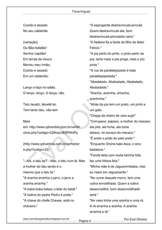 Trava-línguas
www.normativagramatica.blogspot.com.br/
Página 4
Por Evaí Oliveira
Cozido e assado
No seu caldeirão
(variação)
Ou Bão-balalão!
Senhor capitão!
Em terras de mouro
Morreu meu irmão,
Cozido e assado
Em um caldeirão;
Lanço o laço no salão.
O lenço, lanço. A lança, não.
Tatu tauató, tatuetê taí.
Tem tanto tatu, não tem
Mais
em: http://www.qdivertido.com.br/verfol
clore.php?codigo=22#ixzz383PIHoPq
(http://www.qdivertido.com.br/verfolclor
e.php?codigo=22)
"- Alô, o tatu taí? - Não, o tatu num tá. Mas
a mulher do tatu tando é o
mesmo que o tatu tá."
"A aranha arranha o jarro, o jarro a
aranha arranha."
"A babá boba bebeu o leite do bebê."
"A batina do padre Pedro é preta."
"A chave do chefe Chaves, está no
chaveiro."
"A espingarda destravíncula-pinculá.
Quem destravíncula ela, bom
destravíncula-pinculador será.”
"A fiadeira fia a farda do filho do feitor
Felício."
"A pia perto do pinto, o pinto perto da
pia, tanto mais a pia pinga, mais o pio
pinta."
"A rua de paralelepípedo é toda
paralelepipedada."
"Abadalado, Ababadado, Ababelado,
Abobadado."
"Aranha, ararinha, ariranha,
aranhinha."
"Atrás da pia tem um prato, um pinto e
um gato.
"Chega de cheiro de cera suja!"
"Corrupaco, papaco, a mulher do macaco,
ela pita, ela fuma, ela toma
tabaco, no sovaco do macaco."
"É preto o prato do pato preto."
"Enquanto Orsine bala dava, o sino
badalava."
"Farofa feita com muita farinha fofa,
faz uma fofoca feia."
"Minha mãe é de Jaguamimbaba, mas
eu nasci em Jaguanambi."
"No cume daquele morro, tem uma
cobra enrodilhada. Quem a cobra
desenrodilhá, bom desenrodilhadô
será."
"No vaso tinha uma aranha e uma rã.
A rã arranha a aranha. A aranha
arranha a rã.”
 