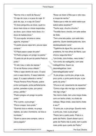 Trava-línguas
www.normativagramatica.blogspot.com.br/
Página 5
Por Evaí Oliveira
"Norma nina o nenê de Neuza."
"O caju do Juca, e a jaca do cajá. O
jacá da Juju, e o caju do Cacá."
"O doce perguntou ao doce, qual é o
doce mais doce e o doce respondeu
ao doce, que o doce mais doce, é o
doce de batata-doce."
"O Juca ajuda: encaixa a caixa,
agacha, engraxa."
"O padre pouca capa tem, pouca capa
compra."
"O Papa papa o papo do pato"
"O Pedro pregou um prego na pedra."
"O peito do pé do pai do padre Pedro é
preto."
"O rato roeu o rabo da raposa."
"O rei de Roma ruma a Madri.”
"Olha o sapo dentro do saco. O saco
com o sapo dentro. O sapo batendo
papo. E o papo soltando o vento."
"Paulo Pereira Pinto Peixoto, pobre
pintor português, pinta perfeitamente,
portas, paredes e pias, por parco
preço, patrão."
"Pedro pregou um prego na porta
preta."
"Pia o pinto, a pia pinga.”
"Porco crespo, toco preto."
"Quando toca a retreta, na praça
repleta, se cala o trombone, se toca a
trombeta."
"Quem a paca cara compra, caro a
paca pagará."
"Rosa vai dizer à Rita que o rato roeu
a roupa da rainha."
"Sabia que a mãe do sabiá sabia que
sabiá sabia assobiar?"
"Tacho sujo, chuchu chocho."
"Tecelão tece o tecido, em sete sedas
de Sião.
"Tem uma tatu-peba, com sete tatu-
pebinha. Quem destatupebá ela, bom
destatupebador será.”
"Tigelinha de água fria, que caiu da
prateleira, foi nos olhos de Maria, que
chorou segunda-feira."
"Um limão, dois limões, meio limão."
"Um ninho de mafagafos, com sete
mafagafinhos. Quem os
desmafagafizer, bom
desmafagafizador será."
“A pia pinga, o pinto pia, pinga a pia,
pia o pinto, o pinto perto da pia, a pia
perto do pinto."
“Chuva e sol, casamento de espanhol.”
“Como a liga não me liga, eu também
não ligo a liga."
“No morro chato, tem uma moça chata,
com um tacho chato, no chato da
cabeça. Moça chata, esse tacho chato
é seu?”
“O pinto pia, a pia pinga. Quanto mais
o pinto pia, mais a pia pinga”.
“Pedro tem o peito preto. Preto é o
peito de Pedro. Quem disser que o
peito de Pedro não é preto, tem o peito
mais preto que o peito de Pedro."
 