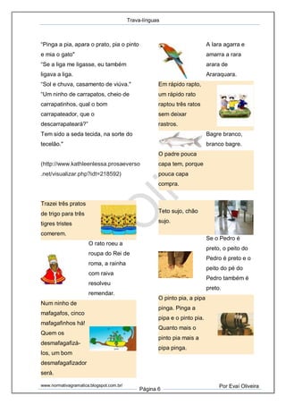 Trava-línguas
www.normativagramatica.blogspot.com.br/
Página 6
Por Evaí Oliveira
“Pinga a pia, apara o prato, pia o pinto
e mia o gato"
“Se a liga me ligasse, eu também
ligava a liga.
“Sol e chuva, casamento de viúva."
“Um ninho de carrapatos, cheio de
carrapatinhos, qual o bom
carrapateador, que o
descarrapateará?”
Tem sido a seda tecida, na sorte do
tecelão."
(http://www.kathleenlessa.prosaeverso
.net/visualizar.php?idt=218592)
Trazei três pratos
de trigo para três
tigres tristes
comerem.
O rato roeu a
roupa do Rei de
roma, a rainha
com raiva
resolveu
remendar.
Num ninho de
mafagafos, cinco
mafagafinhos há!
Quem os
desmafagafizá-
los, um bom
desmafagafizador
será.
A Iara agarra e
amarra a rara
arara de
Araraquara.
Em rápido rapto,
um rápido rato
raptou três ratos
sem deixar
rastros.
Bagre branco,
branco bagre.
O padre pouca
capa tem, porque
pouca capa
compra.
Teto sujo, chão
sujo.
Se o Pedro é
preto, o peito do
Pedro é preto e o
peito do pé do
Pedro também é
preto.
O pinto pia, a pipa
pinga. Pinga a
pipa e o pinto pia.
Quanto mais o
pinto pia mais a
pipa pinga.
 